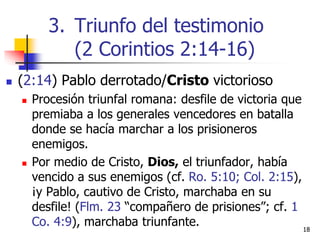  (2:14) Pablo derrotado/Cristo victorioso
 Procesión triunfal romana: desfile de victoria que
premiaba a los generales vencedores en batalla
donde se hacía marchar a los prisioneros
enemigos.
 Por medio de Cristo, Dios, el triunfador, había
vencido a sus enemigos (cf. Ro. 5:10; Col. 2:15),
¡y Pablo, cautivo de Cristo, marchaba en su
desfile! (Flm. 23 “compañero de prisiones”; cf. 1
Co. 4:9), marchaba triunfante. 1818
3. Triunfo del testimonio
(2 Corintios 2:14-16)
 
