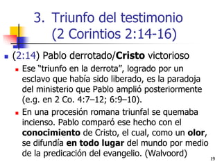  (2:14) Pablo derrotado/Cristo victorioso
 Ese “triunfo en la derrota”, logrado por un
esclavo que había sido liberado, es la paradoja
del ministerio que Pablo amplió posteriormente
(e.g. en 2 Co. 4:7–12; 6:9–10).
 En una procesión romana triunfal se quemaba
incienso. Pablo comparó ese hecho con el
conocimiento de Cristo, el cual, como un olor,
se difundía en todo lugar del mundo por medio
de la predicación del evangelio. (Walvoord) 1919
3. Triunfo del testimonio
(2 Corintios 2:14-16)
 