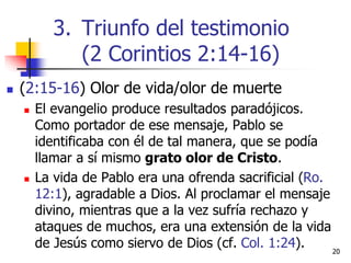  (2:15-16) Olor de vida/olor de muerte
 El evangelio produce resultados paradójicos.
Como portador de ese mensaje, Pablo se
identificaba con él de tal manera, que se podía
llamar a sí mismo grato olor de Cristo.
 La vida de Pablo era una ofrenda sacrificial (Ro.
12:1), agradable a Dios. Al proclamar el mensaje
divino, mientras que a la vez sufría rechazo y
ataques de muchos, era una extensión de la vida
de Jesús como siervo de Dios (cf. Col. 1:24). 2020
3. Triunfo del testimonio
(2 Corintios 2:14-16)
 