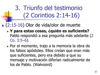  (2:15-16) Olor de vida/olor de muerte
 Y para estas cosas, ¿quién es suficiente?
Pablo respondió a esa pregunta más adelante (2
Co. 3:5–6).
 Por el momento, trajo a la memoria la obra de
los falsos apóstoles. Ellos creían que eran más
que suficientes, pero era debido a que su
mensaje y motivación diferían radicalmente de
los de Pablo. (Walvoord)
2222
3. Triunfo del testimonio
(2 Corintios 2:14-16)
 