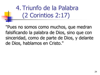 2424
"Pues no somos como muchos, que medran
falsificando la palabra de Dios, sino que con
sinceridad, como de parte de Dios, y delante
de Dios, hablamos en Cristo."
4. Triunfo de la Palabra
(2 Corintios 2:17)
 