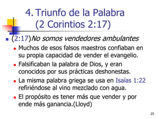 2525
 (2:17)No somos vendedores ambulantes
 Muchos de esos falsos maestros confiaban en
su propia capacidad de vender el evangelio.
 Falsificaban la palabra de Dios, y eran
conocidos por sus prácticas deshonestas.
 La misma palabra griega se usa en Isaías 1:22
refiriéndose al vino mezclado con agua.
 El propósito es tener más que vender y por
ende más ganancia.(Lloyd)
4. Triunfo de la Palabra
(2 Corintios 2:17)
 