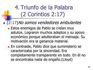 2626
 (2:17)No somos vendedores ambulantes
 Estos enemigos de Pablo se creían muy
astutos. Lograron muchos adeptos y su apoyo
económico porque adulteraban el mensaje. Su
motivación era la ganancia material.
 En contraste, Pablo dice que suministerio se
caracterizaba por la sinceridad. Era
completamente transparente en todo. En él no
se encontraba nada de engaño.(Lloyd)
4. Triunfo de la Palabra
(2 Corintios 2:17)
 