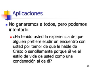 Aplicaciones
 No ganaremos a todos, pero podemos
intentarlo.
 ¿Ha tenido usted la experiencia de que
alguien prefiere eludir un encuentro con
usted por temor de que le hable de
Cristo o sencillamente porque él ve el
estilo de vida de usted como una
condenación al de él?
29
 