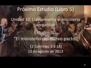 32
Próximo Estudio (Libro 5)
Unidad 10: Llamamiento al ministerio
apostólico
Estudio 30:
“El ministerio del nuevo pacto”
(2 Corintios 3:1-18)
13 de agosto de 2013
 