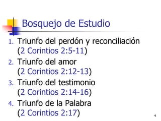 Bosquejo de Estudio
1. Triunfo del perdón y reconciliación
(2 Corintios 2:5-11)
2. Triunfo del amor
(2 Corintios 2:12-13)
3. Triunfo del testimonio
(2 Corintios 2:14-16)
4. Triunfo de la Palabra
(2 Corintios 2:17) 4
 