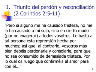 66
"Pero si alguno me ha causado tristeza, no me
la ha causado a mí solo, sino en cierto modo
(por no exagerar) a todos vosotros. Le basta a
tal persona esta reprensión hecha por
muchos; así que, al contrario, vosotros más
bien debéis perdonarle y consolarle, para que
no sea consumido de demasiada tristeza. Por
lo cual os ruego que confirméis el amor para
con él..."
1. Triunfo del perdón y reconciliación
(2 Corintios 2:5-11)
 
