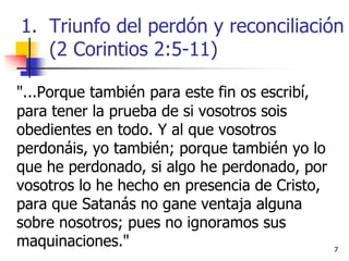 77
"...Porque también para este fin os escribí,
para tener la prueba de si vosotros sois
obedientes en todo. Y al que vosotros
perdonáis, yo también; porque también yo lo
que he perdonado, si algo he perdonado, por
vosotros lo he hecho en presencia de Cristo,
para que Satanás no gane ventaja alguna
sobre nosotros; pues no ignoramos sus
maquinaciones."
1. Triunfo del perdón y reconciliación
(2 Corintios 2:5-11)
 
