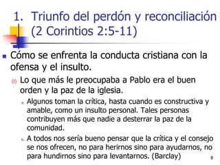 88
 Cómo se enfrenta la conducta cristiana con la
ofensa y el insulto.
(i) Lo que más le preocupaba a Pablo era el buen
orden y la paz de la iglesia.
a. Algunos toman la crítica, hasta cuando es constructiva y
amable, como un insulto personal. Tales personas
contribuyen más que nadie a desterrar la paz de la
comunidad.
b. A todos nos sería bueno pensar que la crítica y el consejo
se nos ofrecen, no para herirnos sino para ayudarnos, no
para hundirnos sino para levantarnos. (Barclay)
1. Triunfo del perdón y reconciliación
(2 Corintios 2:5-11)
 
