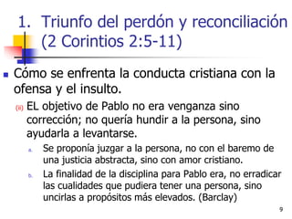99
 Cómo se enfrenta la conducta cristiana con la
ofensa y el insulto.
(ii) EL objetivo de Pablo no era venganza sino
corrección; no quería hundir a la persona, sino
ayudarla a levantarse.
a. Se proponía juzgar a la persona, no con el baremo de
una justicia abstracta, sino con amor cristiano.
b. La finalidad de la disciplina para Pablo era, no erradicar
las cualidades que pudiera tener una persona, sino
uncirlas a propósitos más elevados. (Barclay)
1. Triunfo del perdón y reconciliación
(2 Corintios 2:5-11)
 