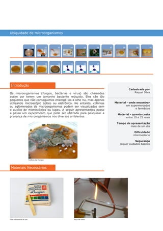 Ubiquidade de microorganismos
1211
100704
15
02
13
0805
16
03
14
0906
17
Introdução
01
Cadastrada por
Raquel Silva
Material - onde encontrar
em supermercados
e farmácias
Material - quanto custa
entre 10 e 25 reais
Tempo de apresentação
mais de um dia
Dificuldade
intermediário
Segurança
requer cuidados básicos
Materiais Necessários
Os microorganismos (fungos, bactérias e vírus) são chamados
assim por terem um tamanho bastante reduzido. Eles são tão
pequenos que não conseguimos enxergá-los a olho nu, mas apenas
utilizando microscópio óptico ou eletrônico. No entanto, colônias
ou aglomerados de microorganismos podem ser visualizados sem
o auxílio de microscópios ou lupas. A seguir apresentamos passo
a passo um experimento que pode ser utilizado para pesquisar a
presença de microorganismos nos diversos ambientes.
Colônia de Fungos
Fita indicadora de pH Alça de vidro
várias experiências, um só lugar
Intro
 