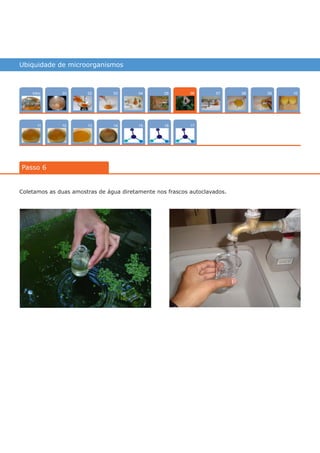 Ubiquidade de microorganismos
Intro
1211
100704
15
02
13
0805
16
03
14
09
17
01
Passo 6
06
Coletamos as duas amostras de água diretamente nos frascos autoclavados.
várias experiências, um só lugar
 