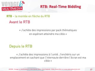 #VEM6 - Voyage en Multimédia 4 | 5 & 6 Février 2015 | Saint-Raphaël - Slides disponibles sur www.salon-etourisme.com 17
RTB – la montée en flèche du RTB
RTB: Real-Time Bidding
Avant le RTB
« J’achète des impressions par pack thématiques
en espérant atteindre ma cible »
Depuis le RTB
« J’achète des impressions à l’unité. J’enchéris sur un
emplacement en sachant que l’internaute derrière l’écran est ma
cible »
 