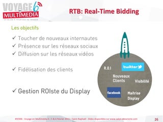 #VEM6 - Voyage en Multimédia 4 | 5 & 6 Février 2015 | Saint-Raphaël - Slides disponibles sur www.salon-etourisme.com 26
Les objectifs
RTB: Real-Time Bidding
 Toucher de nouveaux internautes
 Présence sur les réseaux sociaux
 Diffusion sur les réseaux vidéos
 Fidélisation des clients
 Gestion ROIste du Display
 