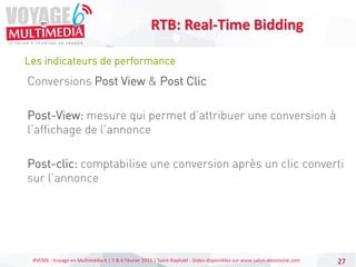 #VEM6 - Voyage en Multimédia 4 | 5 & 6 Février 2015 | Saint-Raphaël - Slides disponibles sur www.salon-etourisme.com 27
Les indicateurs de performance
RTB: Real-Time Bidding
Conversions Post View & Post Clic
Post-View: mesure qui permet d’attribuer une conversion à
l’affichage de l’annonce
Post-clic: comptabilise une conversion après un clic converti
sur l’annonce
 