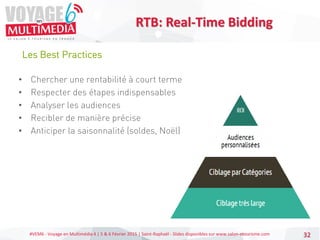 #VEM6 - Voyage en Multimédia 4 | 5 & 6 Février 2015 | Saint-Raphaël - Slides disponibles sur www.salon-etourisme.com 32
Les Best Practices
RTB: Real-Time Bidding
• Chercher une rentabilité à court terme
• Respecter des étapes indispensables
• Analyser les audiences
• Recibler de manière précise
• Anticiper la saisonnalité (soldes, Noël)
 