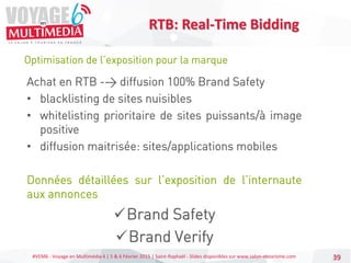 #VEM6 - Voyage en Multimédia 4 | 5 & 6 Février 2015 | Saint-Raphaël - Slides disponibles sur www.salon-etourisme.com 39
Optimisation de l’exposition pour la marque
RTB: Real-Time Bidding
Achat en RTB -> diffusion 100% Brand Safety
• blacklisting de sites nuisibles
• whitelisting prioritaire de sites puissants/à image
positive
• diffusion maitrisée: sites/applications mobiles
Données détaillées sur l’exposition de l’internaute
aux annonces
Brand Safety
Brand Verify
 