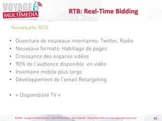 #VEM6 - Voyage en Multimédia 4 | 5 & 6 Février 2015 | Saint-Raphaël - Slides disponibles sur www.salon-etourisme.com 41
Nouveautés 2015
RTB: Real-Time Bidding
• Ouverture de nouveaux inventaires: Twitter, Radio
• Nouveaux formats: Habillage de pages
• Croissance des espaces vidéos
• 90% de l’audience disponible en vidéo
• Inventaire mobile plus large
• Développement de l’email Retargeting
• « Disponibilité TV »
 