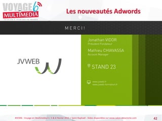 #VEM6 - Voyage en Multimédia 4 | 5 & 6 Février 2015 | Saint-Raphaël - Slides disponibles sur www.salon-etourisme.com 42
Les nouveautés Adwords
Jonathan VIDOR
Président Fondateur
www.jvweb.fr
www.jvweb-formation.fr
STAND 23
M E R C I !
Mathieu CHIAVASSA
Account Manager
 