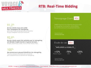#VEM6 - Voyage en Multimédia 4 | 5 & 6 Février 2015 | Saint-Raphaël - Slides disponibles sur www.salon-etourisme.com
RTB: Real-Time Bidding
91,2%
de nos clients nous ont confié
leur campagnes de retargeting
parce que nous leur proposons les solutions
les plus adaptées et les plus efficaces.
93,9%
de nos clients ayant été satisfaits par le retargeting
ont décidé d’expérimenter d’autres formats…
Display, Dynamique, Vidéo, Social, RTB, RLSA, Email…
100%
des annonceurs peuvent bénéficier du retargeting
Tous les secteurs d’activité sont concernés
par le potentiel de recrutement du retargeting
Retargeting
Display
Retargeting
Dynamique
RLSA
Real-Time
Bidding
MAXIMISEZ VOTRE RETOUR SUR INVESTISSEMENT
EN NE RATANT AUCUNE VENTE !
JVWEB vous accompagne dans la mise en place d’une
stratégie de retargeting sur les différents réseaux (réseaux de
recherches, display, ad-exchange…).
Votre Chargé de Compte JVWEB fidélise vos visiteurs, recrute
de nouveaux clients et développe vos ventes
Témoignage Client
JVWEB dispose d’une expertise pointue en SEO
et retargeting, d’une bonne culture ROIste
eet sait faire preuve d’une grande réactivité.
Etude de cas
AMÉLIORER LA VISIBILITÉ"
"
+12%
Panier moyen
-75%
CAC
+25%
CTR
Franck Gressier
Chef de projet web
Franck Gressier
Chef de projet web
 