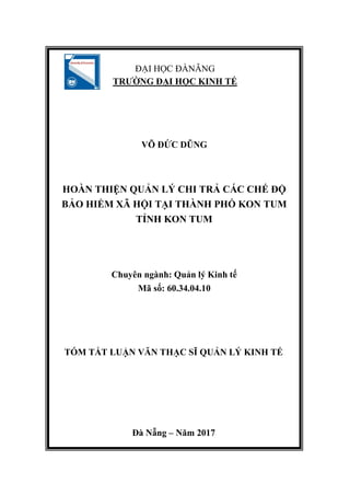 N
ĐẠI HỌC ĐÀNẴNG
TRƯỜNG ĐẠI HỌC KINH TẾ
VÕ ĐỨC DŨNG
HOÀN THIỆN QUẢN LÝ CHI TRẢ CÁC CHẾ ĐỘ
BẢO HIỂM XÃ HỘI TẠI THÀNH PHỐ KON TUM
TỈNH KON TUM
Chuyên ngành: Quản lý Kinh tế
Mã số: 60.34.04.10
TÓM TẮT LUẬN VĂN THẠC SĨ QUẢN LÝ KINH TẾ
Đà Nẵng – Năm 2017
 