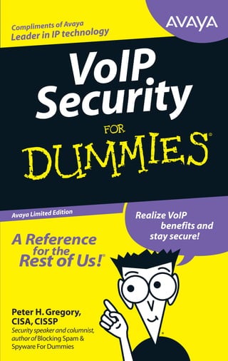 Peter H.Gregory,
CISA,CISSP
Securityspeakerandcolumnist,
authorofBlocking Spam &
Spyware For Dummies
A Reference
for the
Rest of Us!®
FREE eTips at dummies.com®
This Avaya limited edition of VoIP Security For Dummies
shows how risks are identified,analyzed,managed,and
minimized in your converged voice and data networks.
Find out how security best practices — and Avaya products
and services — can make your VoIP network as secure as
a traditional telephone network. IT managers will appreciate
the jargon-free coverage of VoIP and converged network
security,and end users will easily understand the benefits
of securing VoIP. See how an Avaya solution can help you
implement VoIP without sacrificing the security and stability
you are accustomed to.
ISBN: 0-470-00987-X
Part #: MIS3005
Not for resale
@
ߜ Findlistingsofallourbooks
ߜ Choosefrommanydifferent
subjectcategories
ߜ SignupforeTipsat
etips.dummies.com
Protect your converged networks from
knownandunknownrisks!
®
Enjoy all the benefits
of VoIP with
enterprise-gradesecurity
Understand VoIP
security issues and
how they are solved
Make decisions about
how to better secure
yourconvergednetwork
and applications
Improve security in
your entire converged
environment
Avaya Limited Edition
Realize VoIP
benefits and
stay secure!
VoIP
Security
Compliments of Avaya
Leader in IP technology
Explanations in plain English
“Get in,get out” information
Icons and other navigational aids
Top ten lists
A dash of humor and fun
 