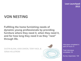 VON NESTING
DUSTIN BLANK, KARA DIMON, TONY HACK, &
SONJA HELLSTROM
Interviews completed in
past 24 hours: 8
Total interviews
completed: 52
Survey responses: 104
Fulfilling the home furnishing needs of
dynamic young professionals by providing
furniture where they need it, when they need it,
and for how long they need it as they “nest”
through life.
Lean Launchpad
2015
 