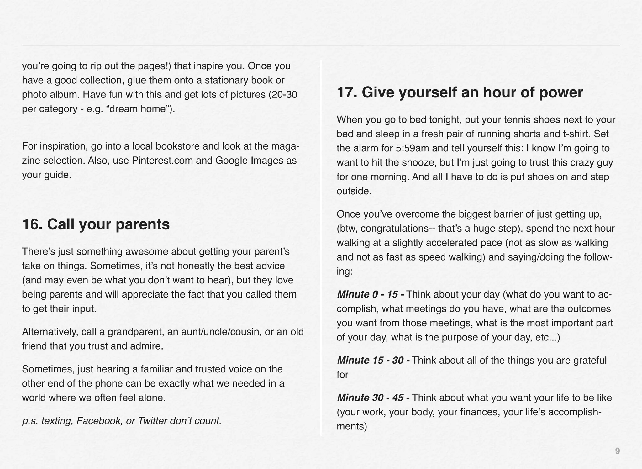 you’re going to rip out the pages!) that inspire you. Once you
have a good collection, glue them onto a stationary book or
photo album. Have fun with this and get lots of pictures (20-30      17. Give yourself an hour of power
per category - e.g. “dream home”).
                                                                     When you go to bed tonight, put your tennis shoes next to your
                                                                     bed and sleep in a fresh pair of running shorts and t-shirt. Set
For inspiration, go into a local bookstore and look at the maga-     the alarm for 5:59am and tell yourself this: I know I’m going to
zine selection. Also, use Pinterest.com and Google Images as         want to hit the snooze, but I’m just going to trust this crazy guy
your guide.                                                          for one morning. And all I have to do is put shoes on and step
                                                                     outside.

                                                                     Once you’ve overcome the biggest barrier of just getting up,
16. Call your parents                                                (btw, congratulations-- that’s a huge step), spend the next hour
                                                                     walking at a slightly accelerated pace (not as slow as walking
There’s just something awesome about getting your parent’s
                                                                     and not as fast as speed walking) and saying/doing the follow-
take on things. Sometimes, it’s not honestly the best advice
                                                                     ing:
(and may even be what you don’t want to hear), but they love
being parents and will appreciate the fact that you called them      Minute 0 - 15 - Think about your day (what do you want to ac-
to get their input.                                                  complish, what meetings do you have, what are the outcomes
                                                                     you want from those meetings, what is the most important part
Alternatively, call a grandparent, an aunt/uncle/cousin, or an old
                                                                     of your day, what is the purpose of your day, etc...)
friend that you trust and admire.
                                                                     Minute 15 - 30 - Think about all of the things you are grateful
Sometimes, just hearing a familiar and trusted voice on the
                                                                     for
other end of the phone can be exactly what we needed in a
world where we often feel alone.                                     Minute 30 - 45 - Think about what you want your life to be like
                                                                     (your work, your body, your ﬁnances, your life’s accomplish-
p.s. texting, Facebook, or Twitter don’t count.
                                                                     ments)

                                                                                                                                        9
 