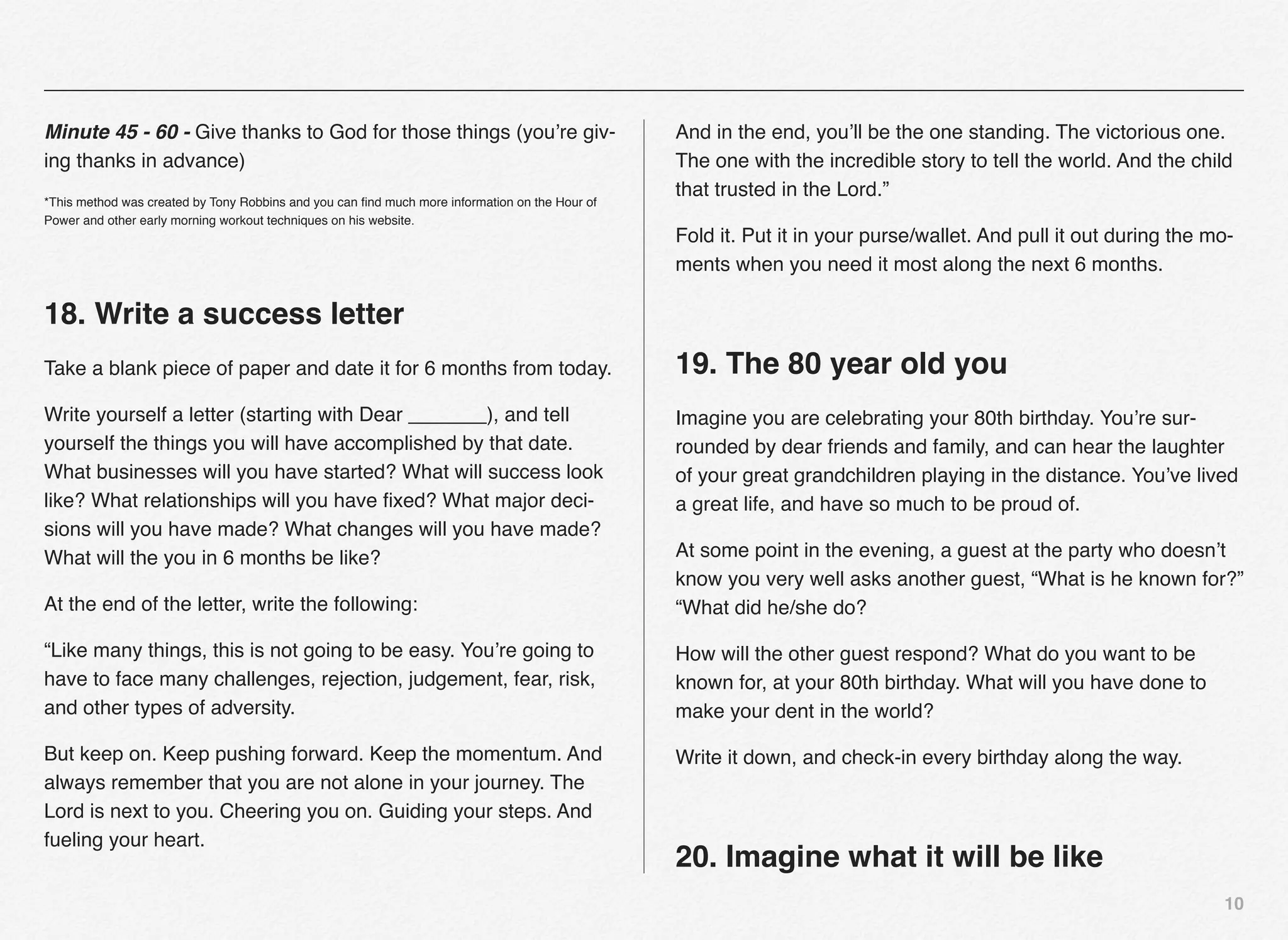 Minute 45 - 60 - Give thanks to God for those things (you’re giv-                               And in the end, you’ll be the one standing. The victorious one.
ing thanks in advance)                                                                          The one with the incredible story to tell the world. And the child
                                                                                                that trusted in the Lord.”
*This method was created by Tony Robbins and you can ﬁnd much more information on the Hour of
Power and other early morning workout techniques on his website.
                                                                                                Fold it. Put it in your purse/wallet. And pull it out during the mo-
                                                                                                ments when you need it most along the next 6 months.

18. Write a success letter
Take a blank piece of paper and date it for 6 months from today.                                19. The 80 year old you
Write yourself a letter (starting with Dear _______), and tell                                  Imagine you are celebrating your 80th birthday. You’re sur-
yourself the things you will have accomplished by that date.                                    rounded by dear friends and family, and can hear the laughter
What businesses will you have started? What will success look                                   of your great grandchildren playing in the distance. You’ve lived
like? What relationships will you have ﬁxed? What major deci-                                   a great life, and have so much to be proud of.
sions will you have made? What changes will you have made?
What will the you in 6 months be like?                                                          At some point in the evening, a guest at the party who doesn’t
                                                                                                know you very well asks another guest, “What is he known for?”
At the end of the letter, write the following:                                                  “What did he/she do?

“Like many things, this is not going to be easy. You’re going to                                How will the other guest respond? What do you want to be
have to face many challenges, rejection, judgement, fear, risk,                                 known for, at your 80th birthday. What will you have done to
and other types of adversity.                                                                   make your dent in the world?

But keep on. Keep pushing forward. Keep the momentum. And                                       Write it down, and check-in every birthday along the way.
always remember that you are not alone in your journey. The
Lord is next to you. Cheering you on. Guiding your steps. And
fueling your heart.
                                                                                                20. Imagine what it will be like
                                                                                                                                                                  10
 