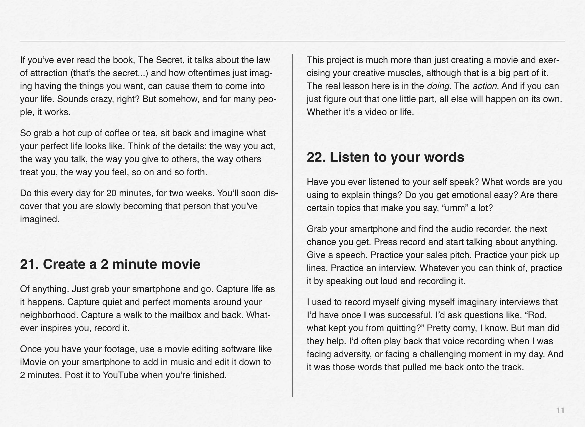 If you’ve ever read the book, The Secret, it talks about the law       This project is much more than just creating a movie and exer-
of attraction (that’s the secret...) and how oftentimes just imag-     cising your creative muscles, although that is a big part of it.
ing having the things you want, can cause them to come into            The real lesson here is in the doing. The action. And if you can
your life. Sounds crazy, right? But somehow, and for many peo-         just ﬁgure out that one little part, all else will happen on its own.
ple, it works.                                                         Whether it’s a video or life.

So grab a hot cup of coffee or tea, sit back and imagine what
your perfect life looks like. Think of the details: the way you act,
the way you talk, the way you give to others, the way others           22. Listen to your words
treat you, the way you feel, so on and so forth.
                                                                       Have you ever listened to your self speak? What words are you
Do this every day for 20 minutes, for two weeks. You’ll soon dis-      using to explain things? Do you get emotional easy? Are there
cover that you are slowly becoming that person that you’ve             certain topics that make you say, “umm” a lot?
imagined.
                                                                       Grab your smartphone and ﬁnd the audio recorder, the next
                                                                       chance you get. Press record and start talking about anything.
                                                                       Give a speech. Practice your sales pitch. Practice your pick up
21. Create a 2 minute movie                                            lines. Practice an interview. Whatever you can think of, practice
                                                                       it by speaking out loud and recording it.
Of anything. Just grab your smartphone and go. Capture life as
it happens. Capture quiet and perfect moments around your              I used to record myself giving myself imaginary interviews that
neighborhood. Capture a walk to the mailbox and back. What-            I’d have once I was successful. I’d ask questions like, “Rod,
ever inspires you, record it.                                          what kept you from quitting?” Pretty corny, I know. But man did
                                                                       they help. I’d often play back that voice recording when I was
Once you have your footage, use a movie editing software like
                                                                       facing adversity, or facing a challenging moment in my day. And
iMovie on your smartphone to add in music and edit it down to
                                                                       it was those words that pulled me back onto the track.
2 minutes. Post it to YouTube when you’re ﬁnished.


                                                                                                                                          11
 