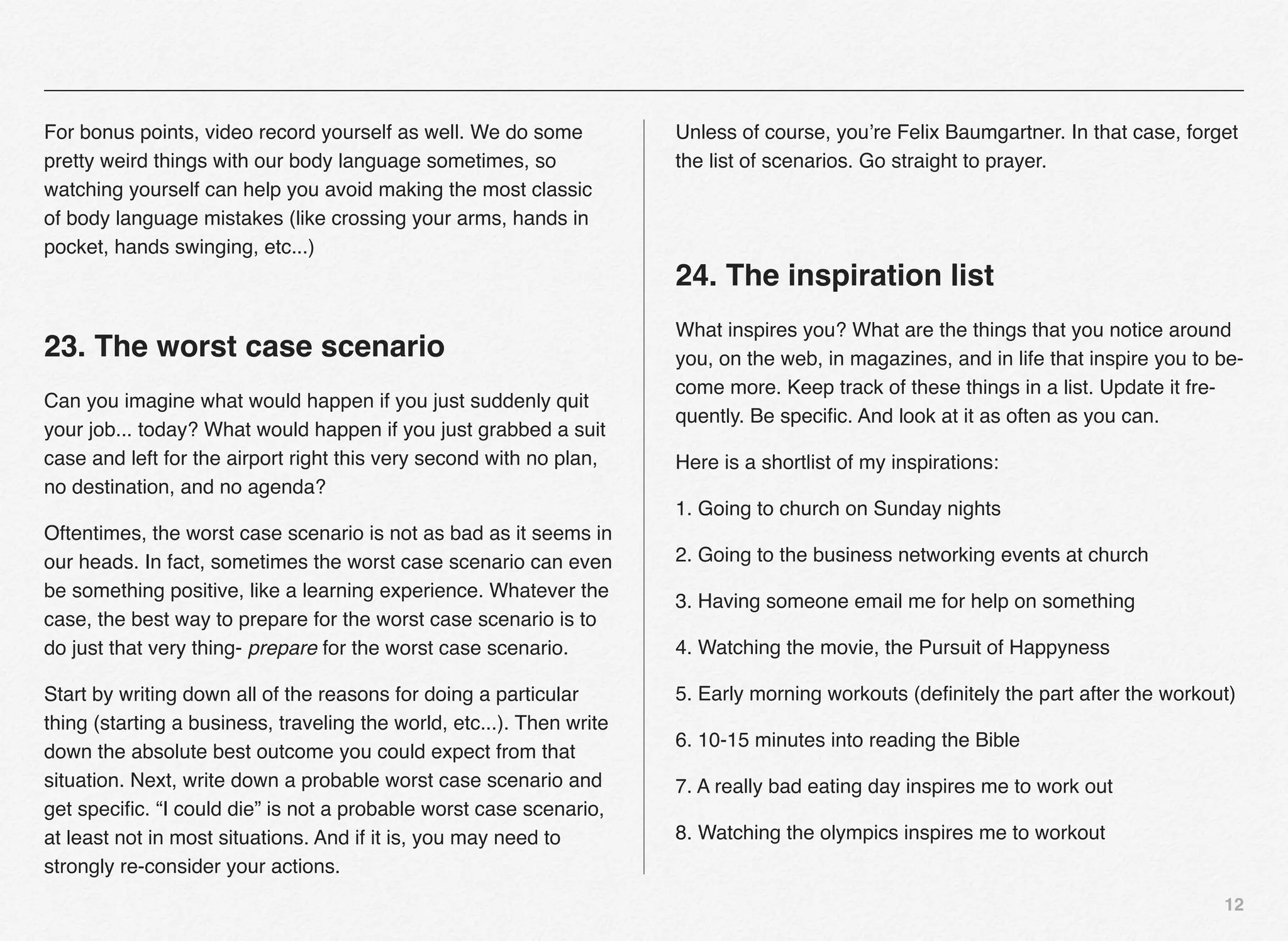 For bonus points, video record yourself as well. We do some            Unless of course, you’re Felix Baumgartner. In that case, forget
pretty weird things with our body language sometimes, so               the list of scenarios. Go straight to prayer.
watching yourself can help you avoid making the most classic
of body language mistakes (like crossing your arms, hands in
pocket, hands swinging, etc...)
                                                                       24. The inspiration list
                                                                       What inspires you? What are the things that you notice around
23. The worst case scenario                                            you, on the web, in magazines, and in life that inspire you to be-
                                                                       come more. Keep track of these things in a list. Update it fre-
Can you imagine what would happen if you just suddenly quit
                                                                       quently. Be speciﬁc. And look at it as often as you can.
your job... today? What would happen if you just grabbed a suit
case and left for the airport right this very second with no plan,     Here is a shortlist of my inspirations:
no destination, and no agenda?
                                                                       1. Going to church on Sunday nights
Oftentimes, the worst case scenario is not as bad as it seems in
our heads. In fact, sometimes the worst case scenario can even         2. Going to the business networking events at church
be something positive, like a learning experience. Whatever the
                                                                       3. Having someone email me for help on something
case, the best way to prepare for the worst case scenario is to
do just that very thing- prepare for the worst case scenario.          4. Watching the movie, the Pursuit of Happyness

Start by writing down all of the reasons for doing a particular        5. Early morning workouts (deﬁnitely the part after the workout)
thing (starting a business, traveling the world, etc...). Then write
                                                                       6. 10-15 minutes into reading the Bible
down the absolute best outcome you could expect from that
situation. Next, write down a probable worst case scenario and         7. A really bad eating day inspires me to work out
get speciﬁc. “I could die” is not a probable worst case scenario,
at least not in most situations. And if it is, you may need to         8. Watching the olympics inspires me to workout
strongly re-consider your actions.
                                                                                                                                      12
 