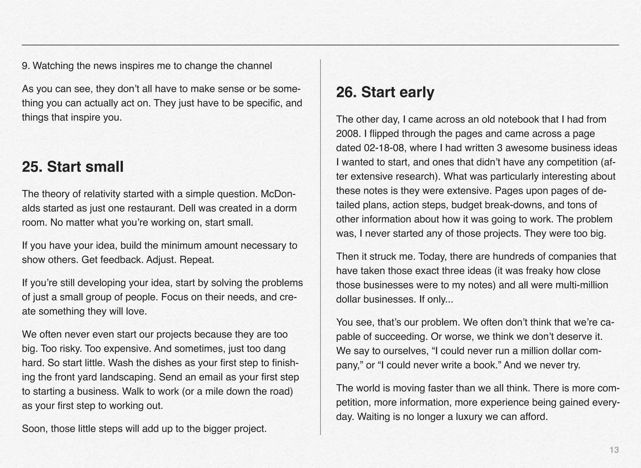 9. Watching the news inspires me to change the channel

As you can see, they don’t all have to make sense or be some-
                                                                      26. Start early
thing you can actually act on. They just have to be speciﬁc, and
things that inspire you.                                              The other day, I came across an old notebook that I had from
                                                                      2008. I ﬂipped through the pages and came across a page
                                                                      dated 02-18-08, where I had written 3 awesome business ideas
                                                                      I wanted to start, and ones that didn’t have any competition (af-
25. Start small
                                                                      ter extensive research). What was particularly interesting about
The theory of relativity started with a simple question. McDon-       these notes is they were extensive. Pages upon pages of de-
alds started as just one restaurant. Dell was created in a dorm       tailed plans, action steps, budget break-downs, and tons of
room. No matter what you’re working on, start small.                  other information about how it was going to work. The problem
                                                                      was, I never started any of those projects. They were too big.
If you have your idea, build the minimum amount necessary to
show others. Get feedback. Adjust. Repeat.                            Then it struck me. Today, there are hundreds of companies that
                                                                      have taken those exact three ideas (it was freaky how close
If you’re still developing your idea, start by solving the problems   those businesses were to my notes) and all were multi-million
of just a small group of people. Focus on their needs, and cre-       dollar businesses. If only...
ate something they will love.
                                                                      You see, that’s our problem. We often don’t think that we’re ca-
We often never even start our projects because they are too           pable of succeeding. Or worse, we think we don’t deserve it.
big. Too risky. Too expensive. And sometimes, just too dang           We say to ourselves, “I could never run a million dollar com-
hard. So start little. Wash the dishes as your ﬁrst step to ﬁnish-    pany,” or “I could never write a book.” And we never try.
ing the front yard landscaping. Send an email as your ﬁrst step
to starting a business. Walk to work (or a mile down the road)        The world is moving faster than we all think. There is more com-
as your ﬁrst step to working out.                                     petition, more information, more experience being gained every-
                                                                      day. Waiting is no longer a luxury we can afford.
Soon, those little steps will add up to the bigger project.

                                                                                                                                     13
 