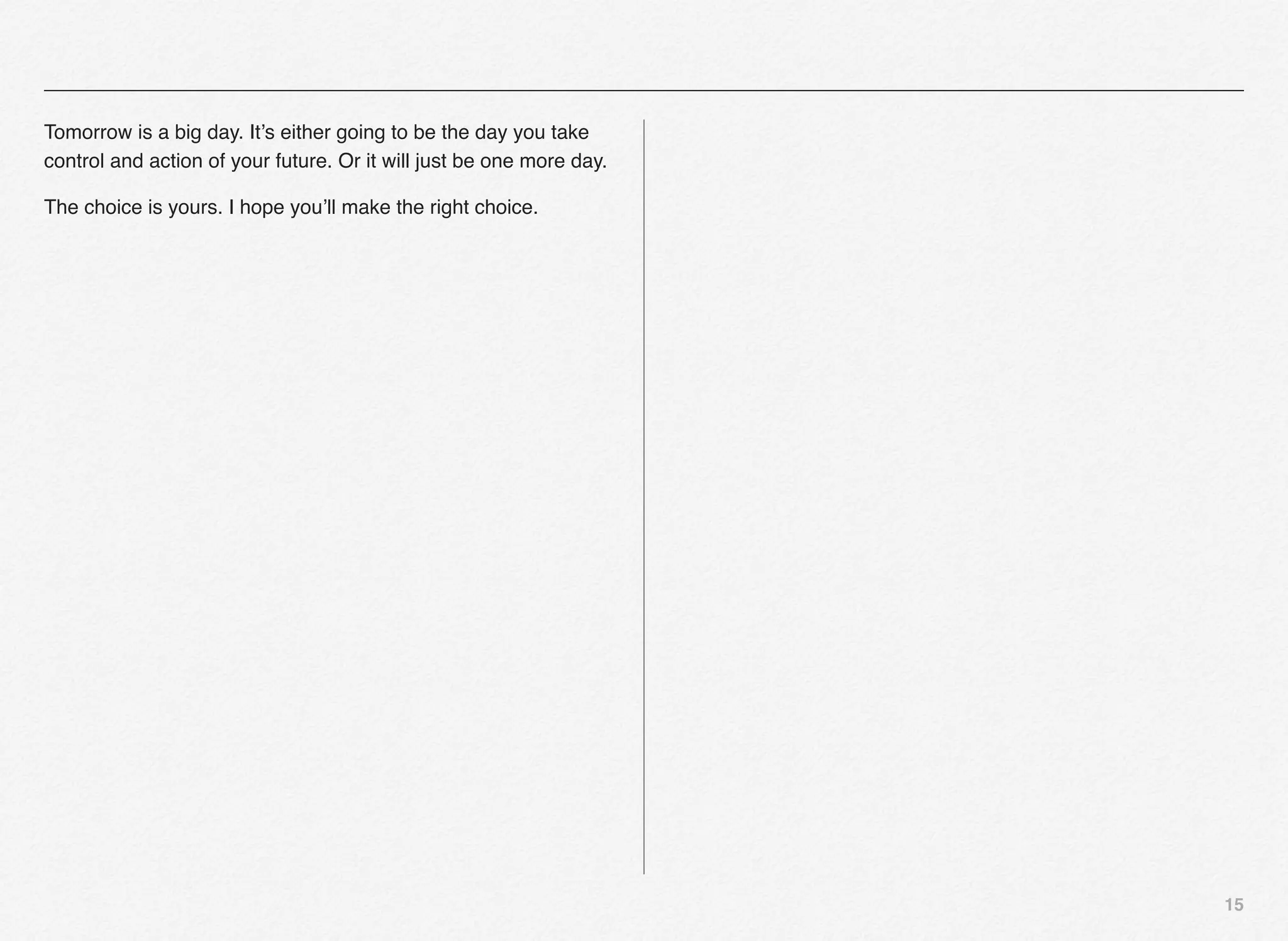 Tomorrow is a big day. It’s either going to be the day you take
control and action of your future. Or it will just be one more day.

The choice is yours. I hope you’ll make the right choice.




                                                                      15
 