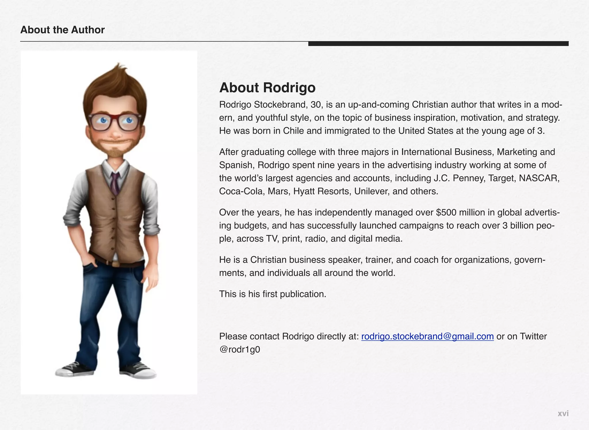 About the Author




                   About Rodrigo
                   Rodrigo Stockebrand, 30, is an up-and-coming Christian author that writes in a mod-
                   ern, and youthful style, on the topic of business inspiration, motivation, and strategy.
                   He was born in Chile and immigrated to the United States at the young age of 3.

                   After graduating college with three majors in International Business, Marketing and
                   Spanish, Rodrigo spent nine years in the advertising industry working at some of
                   the world’s largest agencies and accounts, including J.C. Penney, Target, NASCAR,
                   Coca-Cola, Mars, Hyatt Resorts, Unilever, and others.

                   Over the years, he has independently managed over $500 million in global advertis-
                   ing budgets, and has successfully launched campaigns to reach over 3 billion peo-
                   ple, across TV, print, radio, and digital media.

                   He is a Christian business speaker, trainer, and coach for organizations, govern-
                   ments, and individuals all around the world.

                   This is his ﬁrst publication.



                   Please contact Rodrigo directly at: rodrigo.stockebrand@gmail.com or on Twitter
                   @rodr1g0




                                                                                                         xvi
 