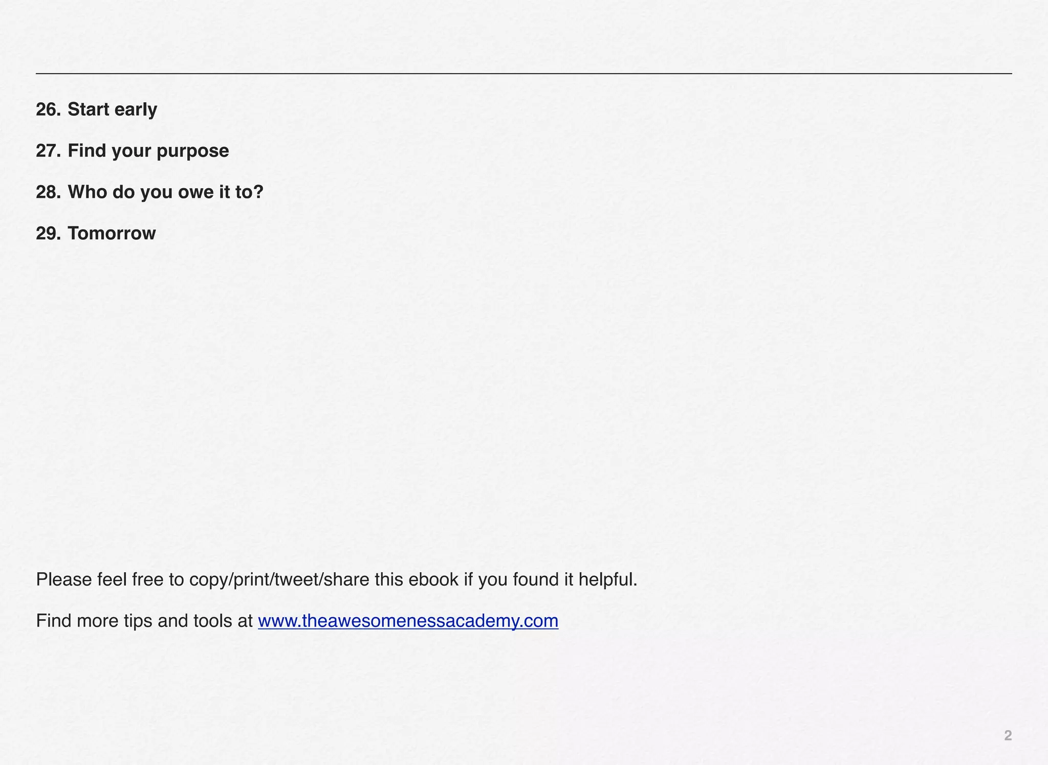 26. Start early

27. Find your purpose

28. Who do you owe it to?

29. Tomorrow




Please feel free to copy/print/tweet/share this ebook if you found it helpful.

Find more tips and tools at www.theawesomenessacademy.com




                                                                                 2
 