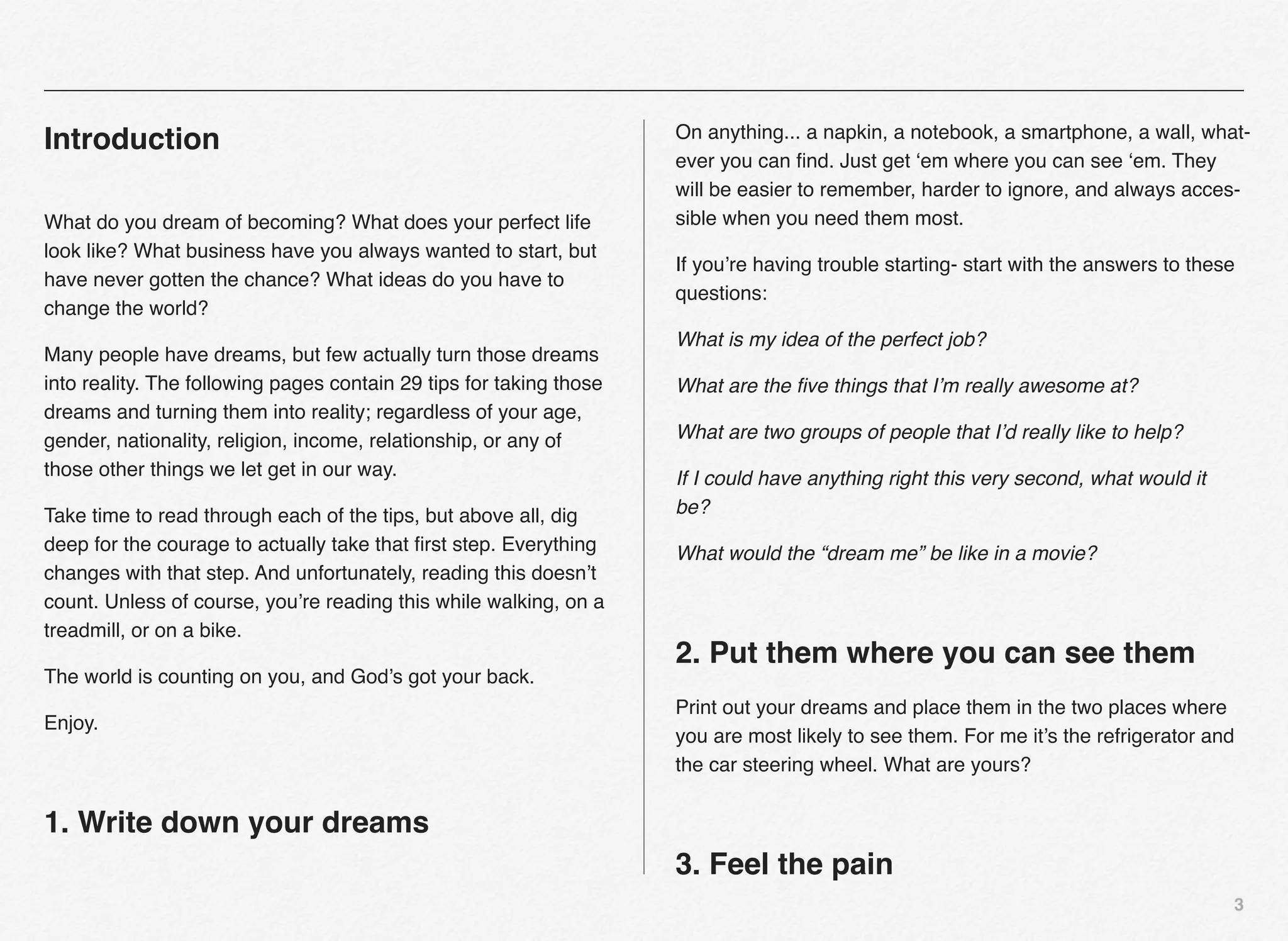 On anything... a napkin, a notebook, a smartphone, a wall, what-
Introduction
                                                                     ever you can ﬁnd. Just get ‘em where you can see ‘em. They
                                                                     will be easier to remember, harder to ignore, and always acces-
What do you dream of becoming? What does your perfect life           sible when you need them most.
look like? What business have you always wanted to start, but
                                                                     If you’re having trouble starting- start with the answers to these
have never gotten the chance? What ideas do you have to
                                                                     questions:
change the world?
                                                                     What is my idea of the perfect job?
Many people have dreams, but few actually turn those dreams
into reality. The following pages contain 29 tips for taking those   What are the ﬁve things that I’m really awesome at?
dreams and turning them into reality; regardless of your age,
gender, nationality, religion, income, relationship, or any of       What are two groups of people that I’d really like to help?
those other things we let get in our way.                            If I could have anything right this very second, what would it
Take time to read through each of the tips, but above all, dig       be?
deep for the courage to actually take that ﬁrst step. Everything     What would the “dream me” be like in a movie?
changes with that step. And unfortunately, reading this doesn’t
count. Unless of course, you’re reading this while walking, on a
treadmill, or on a bike.
                                                                     2. Put them where you can see them
The world is counting on you, and God’s got your back.
                                                                     Print out your dreams and place them in the two places where
Enjoy.
                                                                     you are most likely to see them. For me it’s the refrigerator and
                                                                     the car steering wheel. What are yours?


1. Write down your dreams
                                                                     3. Feel the pain
                                                                                                                                      3
 