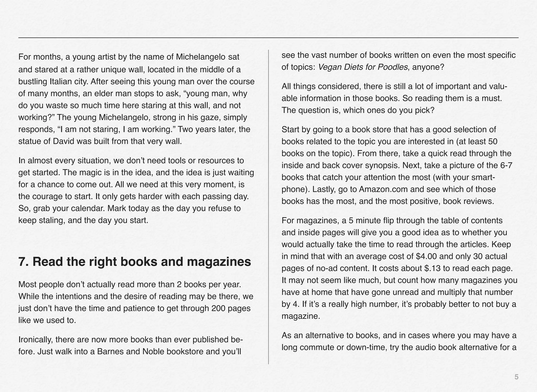 For months, a young artist by the name of Michelangelo sat            see the vast number of books written on even the most speciﬁc
and stared at a rather unique wall, located in the middle of a        of topics: Vegan Diets for Poodles, anyone?
bustling Italian city. After seeing this young man over the course
                                                                      All things considered, there is still a lot of important and valu-
of many months, an elder man stops to ask, “young man, why
                                                                      able information in those books. So reading them is a must.
do you waste so much time here staring at this wall, and not
                                                                      The question is, which ones do you pick?
working?” The young Michelangelo, strong in his gaze, simply
responds, “I am not staring, I am working.” Two years later, the      Start by going to a book store that has a good selection of
statue of David was built from that very wall.                        books related to the topic you are interested in (at least 50
                                                                      books on the topic). From there, take a quick read through the
In almost every situation, we don’t need tools or resources to
                                                                      inside and back cover synopsis. Next, take a picture of the 6-7
get started. The magic is in the idea, and the idea is just waiting
                                                                      books that catch your attention the most (with your smart-
for a chance to come out. All we need at this very moment, is
                                                                      phone). Lastly, go to Amazon.com and see which of those
the courage to start. It only gets harder with each passing day.
                                                                      books has the most, and the most positive, book reviews.
So, grab your calendar. Mark today as the day you refuse to
keep staling, and the day you start.                                  For magazines, a 5 minute ﬂip through the table of contents
                                                                      and inside pages will give you a good idea as to whether you
                                                                      would actually take the time to read through the articles. Keep
                                                                      in mind that with an average cost of $4.00 and only 30 actual
7. Read the right books and magazines                                 pages of no-ad content. It costs about $.13 to read each page.
                                                                      It may not seem like much, but count how many magazines you
Most people don’t actually read more than 2 books per year.
                                                                      have at home that have gone unread and multiply that number
While the intentions and the desire of reading may be there, we
                                                                      by 4. If it’s a really high number, it’s probably better to not buy a
just don’t have the time and patience to get through 200 pages
                                                                      magazine.
like we used to.
                                                                      As an alternative to books, and in cases where you may have a
Ironically, there are now more books than ever published be-
                                                                      long commute or down-time, try the audio book alternative for a
fore. Just walk into a Barnes and Noble bookstore and you’ll

                                                                                                                                           5
 