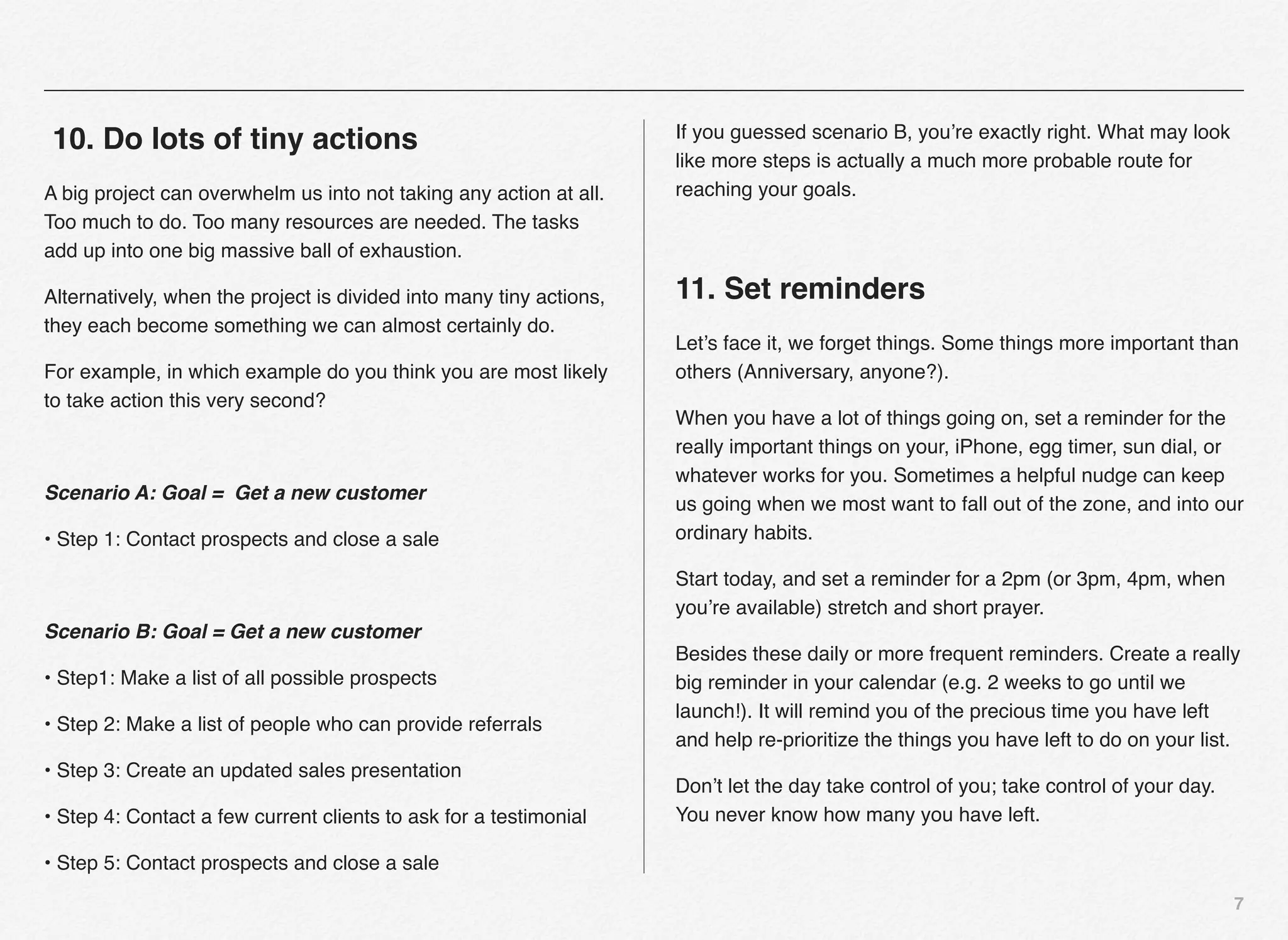 If you guessed scenario B, you’re exactly right. What may look
10. Do lots of tiny actions
                                                                     like more steps is actually a much more probable route for
A big project can overwhelm us into not taking any action at all.    reaching your goals.
Too much to do. Too many resources are needed. The tasks
add up into one big massive ball of exhaustion.

Alternatively, when the project is divided into many tiny actions,   11. Set reminders
they each become something we can almost certainly do.
                                                                     Let’s face it, we forget things. Some things more important than
For example, in which example do you think you are most likely       others (Anniversary, anyone?).
to take action this very second?
                                                                     When you have a lot of things going on, set a reminder for the
                                                                     really important things on your, iPhone, egg timer, sun dial, or
                                                                     whatever works for you. Sometimes a helpful nudge can keep
Scenario A: Goal = Get a new customer
                                                                     us going when we most want to fall out of the zone, and into our
• Step 1: Contact prospects and close a sale                         ordinary habits.

                                                                     Start today, and set a reminder for a 2pm (or 3pm, 4pm, when
                                                                     you’re available) stretch and short prayer.
Scenario B: Goal = Get a new customer
                                                                     Besides these daily or more frequent reminders. Create a really
• Step1: Make a list of all possible prospects                       big reminder in your calendar (e.g. 2 weeks to go until we
                                                                     launch!). It will remind you of the precious time you have left
• Step 2: Make a list of people who can provide referrals
                                                                     and help re-prioritize the things you have left to do on your list.
• Step 3: Create an updated sales presentation
                                                                     Don’t let the day take control of you; take control of your day.
• Step 4: Contact a few current clients to ask for a testimonial     You never know how many you have left.

• Step 5: Contact prospects and close a sale
                                                                                                                                        7
 