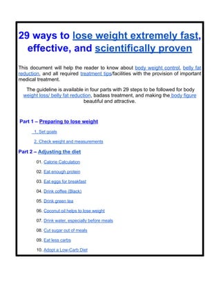 29 ways to lose weight extremely fast,
effective, and scientifically proven
This document will help the reader to know about body weight control, belly fat
reduction, and all required treatment tips/facilities with the provision of important
medical treatment.
The guideline is available in four parts with 29 steps to be followed for body
weight loss/ belly fat reduction, badass treatment, and making the body figure
beautiful and attractive.
Part 1 – Preparing to lose weight
1. Set goals
2. Check weight and measurements
Part 2 – Adjusting the diet
01. Calorie Calculation
02. Eat enough protein
03. Eat eggs for breakfast
04. Drink coffee (Black)
05. Drink green tea
06. Coconut oil helps to lose weight
07. Drink water, especially before meals
08. Cut sugar out of meals
09. Eat less carbs
10. Adopt a Low-Carb Diet
 