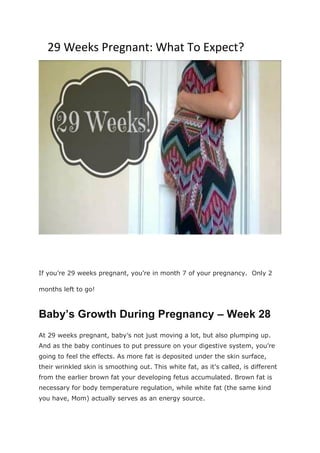 29 Weeks Pregnant: What To Expect?
If you’re 29 weeks pregnant, you’re in month 7 of your pregnancy. Only 2
months left to go!
Baby’s Growth During Pregnancy – Week 28
At 29 weeks pregnant, baby’s not just moving a lot, but also plumping up.
And as the baby continues to put pressure on your digestive system, you’re
going to feel the effects. As more fat is deposited under the skin surface,
their wrinkled skin is smoothing out. This white fat, as it’s called, is different
from the earlier brown fat your developing fetus accumulated. Brown fat is
necessary for body temperature regulation, while white fat (the same kind
you have, Mom) actually serves as an energy source.
 