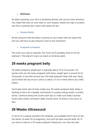 Itchiness
As baby’s growing, your skin is stretching thinner and can be more sensitive.
You might feel itchy on your belly or your breasts. Resist the urge to scratch,
and find a soothing skin cream that eases the itch.
 Hemorrhoids
All the pressure that the baby is putting on your lower half can cause this
and you will have to pay frequent visits to the washroom.
 Frequent urination
The more your uterus expands, the more you’ll probably have to hit the
restroom. This doesn’t mean cut down on drinking water.
29 weeks pregnant belly
29 weeks pregnant weight gain is typically about 19 to 25 pounds. For
women who are 29 weeks pregnant with twins, weight gain is around 23 to
38 pounds. If you feel around your 29-week pregnant belly with your hand,
you’ll notice the top of your uterus is about 3.5 to 4 inches above your belly
button.
You’ll also notice lots of kicks inside your 29 weeks pregnant belly. Baby is
starting to feel a bit crowded, and thanks to surging energy levels, is pretty
active. Continue doing kick counts each day to make sure baby’s activity
levels seem pretty consistent. Baby should move 10 times in two hours or
less.
29 Weeks Ultrasound
If you’re on a typical prenatal visit schedule, you probably don’t have to see
the doctor at week 29 of pregnancy, but you’ll go back around week 30. If
you were to look at a 29 weeks pregnant ultrasound, you may see that
 