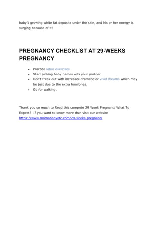 baby’s growing white fat deposits under the skin, and his or her energy is
surging because of it!
PREGNANCY CHECKLIST AT 29-WEEKS
PREGNANCY
 Practice labor exercises
 Start picking baby names with your partner
 Don’t freak out with increased dramatic or vivid dreams which may
be just due to the extra hormones.
 Go for walking.
Thank you so much to Read this complete 29 Week Pregnant: What To
Expect? If you want to know more than visit our website
https://www.momababyetc.com/29-weeks-pregnant/
 