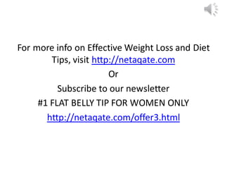 For more info on Effective Weight Loss and Diet
Tips, visit http://netaqate.com
Or
Subscribe to our newsletter
#1 FLAT BELLY TIP FOR WOMEN ONLY
http://netaqate.com/offer3.html
 