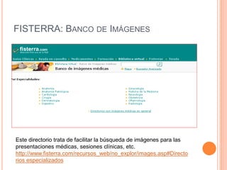 FISTERRA: BANCO DE IMÁGENES 
Este directorio trata de facilitar la búsqueda de imágenes para las 
presentaciones médicas, sesiones clínicas, etc. 
http://www.fisterra.com/recursos_web/no_explor/images.asp#Directo 
rios especializados 
 