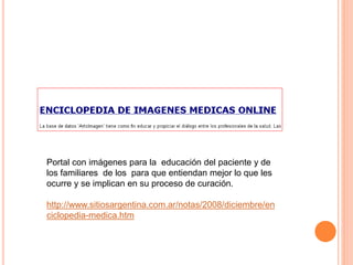 Portal con imágenes para la educación del paciente y de 
los familiares de los para que entiendan mejor lo que les 
ocurre y se implican en su proceso de curación. 
http://www.sitiosargentina.com.ar/notas/2008/diciembre/en 
ciclopedia-medica.htm 
 