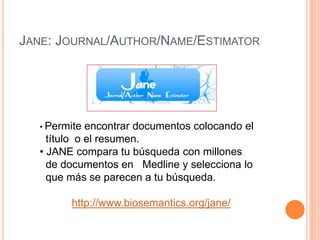 JANE: JOURNAL/AUTHOR/NAME/ESTIMATOR 
• Permite encontrar documentos colocando el 
título o el resumen. 
• JANE compara tu búsqueda con millones 
de documentos en Medline y selecciona lo 
que más se parecen a tu búsqueda. 
http://www.biosemantics.org/jane/ 
 