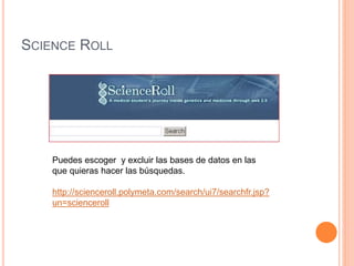 SCIENCE ROLL 
Puedes escoger y excluir las bases de datos en las 
que quieras hacer las búsquedas. 
http://scienceroll.polymeta.com/search/ui7/searchfr.jsp? 
un=scienceroll 
 