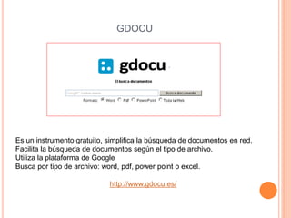 GDOCU 
Es un instrumento gratuito, simplifica la búsqueda de documentos en red. 
Facilita la búsqueda de documentos según el tipo de archivo. 
Utiliza la plataforma de Google 
Busca por tipo de archivo: word, pdf, power point o excel. 
http://www.gdocu.es/ 
 