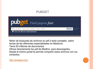 PUBGET 
Motor de búsqueda de archivos en pdf a texto completo sobre 
temas de las diferentes especialidades en Medicina. 
Tiene 20 millones de documentos 
Ofrece directamente los pdf de Medline para descargarlos. 
Desde el mismo portal te permite compartir estos archivos con tus 
contactos. 
http://pubget.com/ 
 