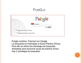PUBGLE 
Pubgle combina Pubmed con Google. 
La búsqueda se restringida a Guías Práctica Clínica. 
Para ello se utiliza dos estrategia de búsqueda 
diseñadas para encontrar guías de práctica clínica 
Hay 2 estrategia de búsqueda. 
 